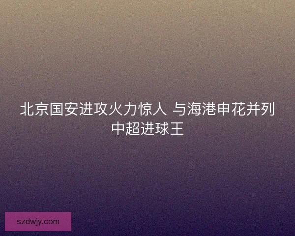 北京国安进攻火力惊人 与海港申花并列中超进球王