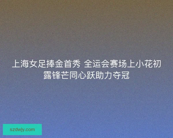 上海女足捧金首秀 全运会赛场上小花初露锋芒同心跃助力夺冠