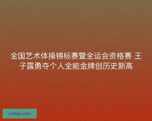 全国艺术体操锦标赛暨全运会资格赛 王子露勇夺个人全能金牌创历史新高