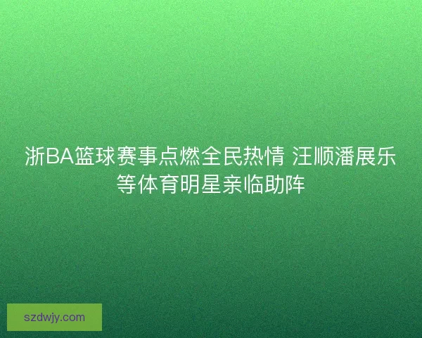 浙BA篮球赛事点燃全民热情 汪顺潘展乐等体育明星亲临助阵