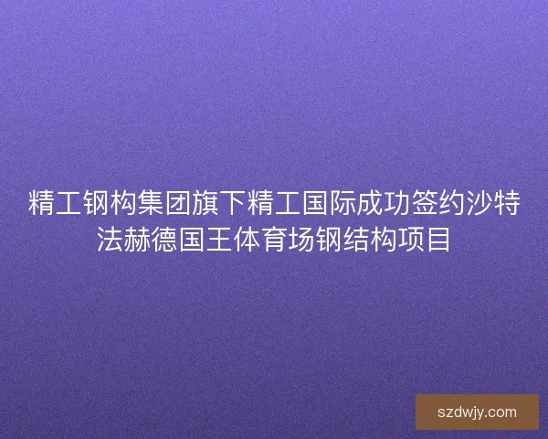 精工钢构集团旗下精工国际成功签约沙特法赫德国王体育场钢结构项目