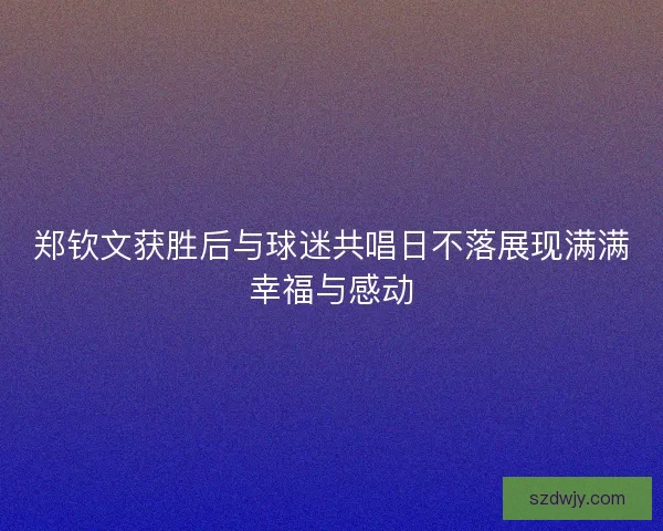 郑钦文获胜后与球迷共唱日不落展现满满幸福与感动
