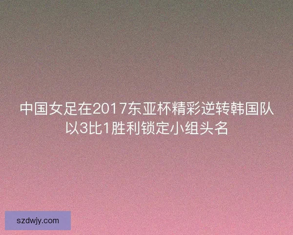 中国女足在2017东亚杯精彩逆转韩国队以3比1胜利锁定小组头名