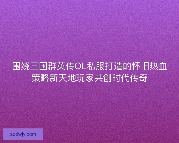 围绕三国群英传OL私服打造的怀旧热血策略新天地玩家共创时代传奇