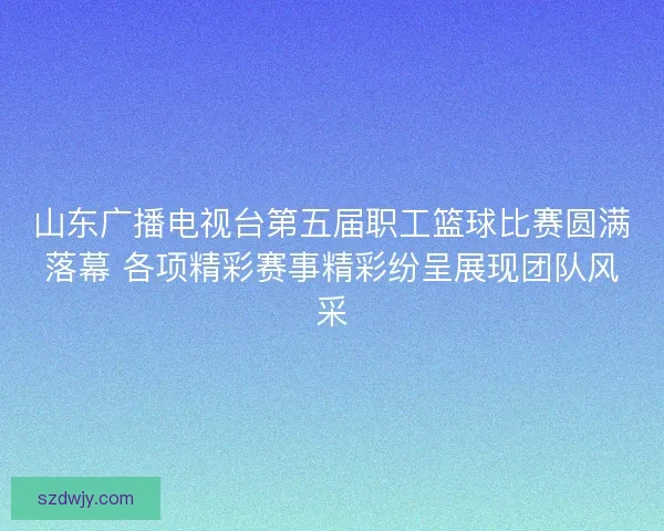 山东广播电视台第五届职工篮球比赛圆满落幕 各项精彩赛事精彩纷呈展现团队风采