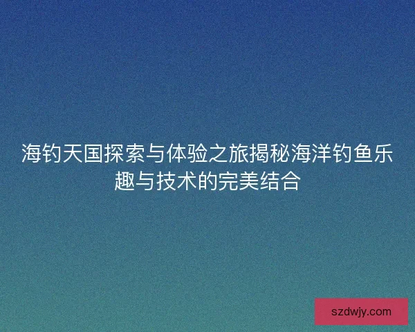 海钓天国探索与体验之旅揭秘海洋钓鱼乐趣与技术的完美结合