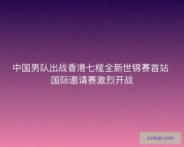 中国男队出战香港七榄全新世锦赛首站 国际邀请赛激烈开战