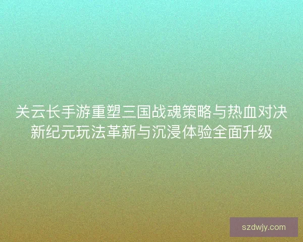 关云长手游重塑三国战魂策略与热血对决新纪元玩法革新与沉浸体验全面升级