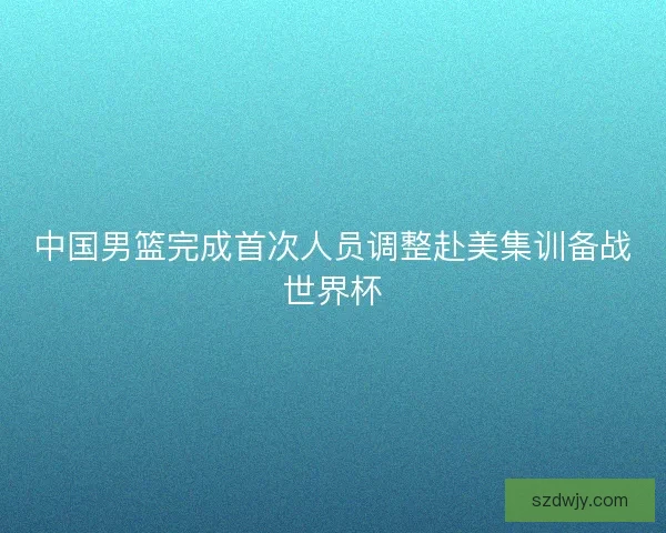 中国男篮完成首次人员调整赴美集训备战世界杯