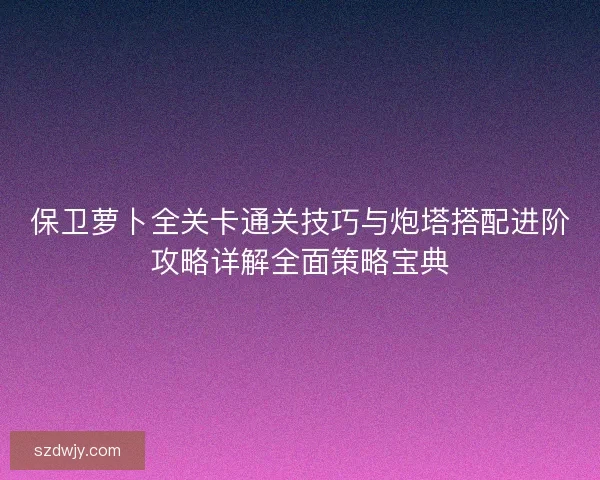 保卫萝卜全关卡通关技巧与炮塔搭配进阶攻略详解全面策略宝典